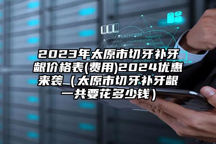 2023年太原市切牙补牙龈价格表(费用)2024优惠来袭（太原市切牙补牙龈一共要花多少钱）