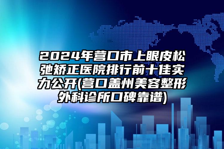 2024年营口市上眼皮松弛矫正医院排行前十佳实力公开(营口盖州美容整形外科诊所口碑靠谱)