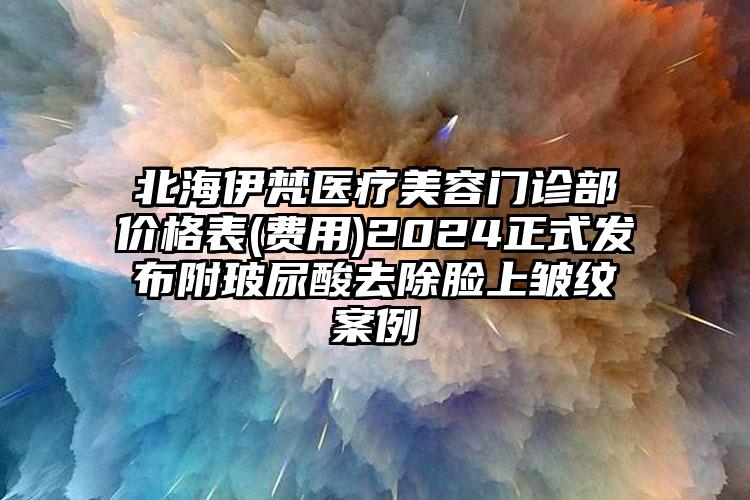 北海伊梵医疗美容门诊部价格表(费用)2024正式发布附玻尿酸去除脸上皱纹案例