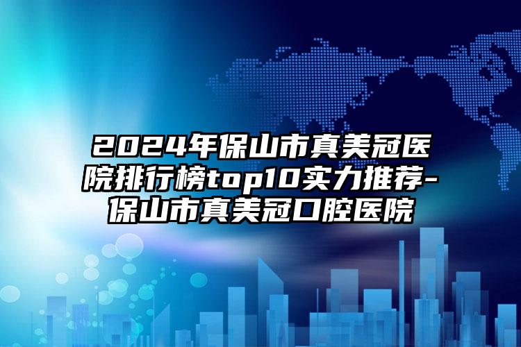 2024年保山市真美冠医院排行榜top10实力推荐-保山市真美冠口腔医院