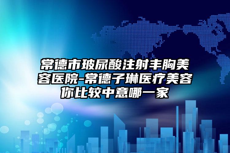 常德市玻尿酸注射丰胸美容医院-常德子琳医疗美容你比较中意哪一家