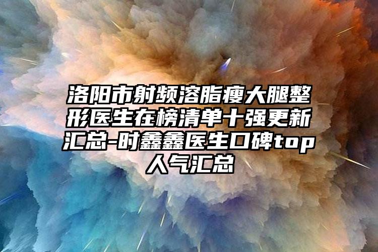 洛阳市射频溶脂瘦大腿整形医生在榜清单十强更新汇总-时鑫鑫医生口碑top人气汇总