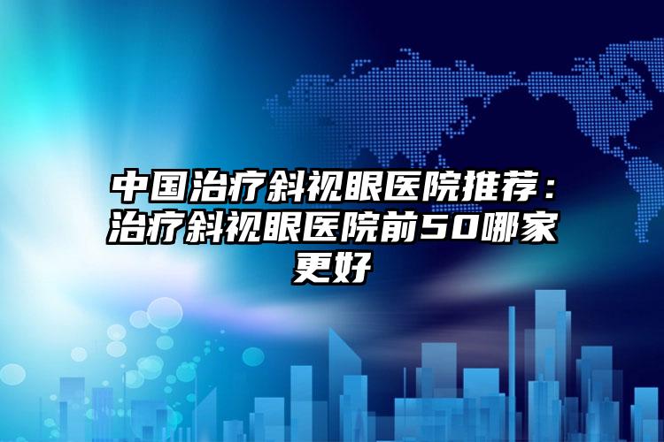 中国治疗斜视眼医院推荐：治疗斜视眼医院前50哪家更好