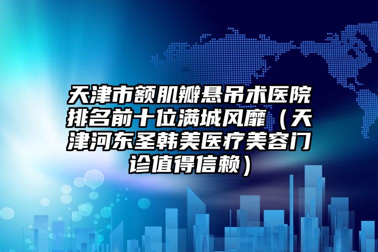 天津市额肌瓣悬吊术医院排名前十位满城风靡（天津河东圣韩美医疗美容门诊值得信赖）