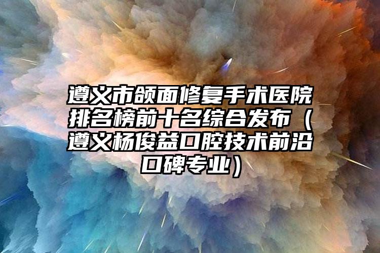 遵义市颌面修复手术医院排名榜前十名综合发布（遵义杨俊益口腔技术前沿口碑专业）