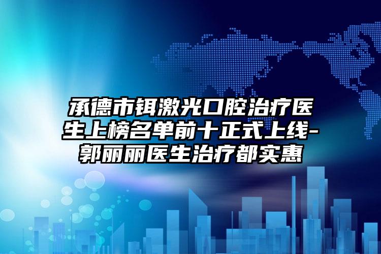 承德市铒激光口腔治疗医生上榜名单前十正式上线-郭丽丽医生治疗都实惠