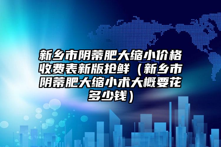 新乡市阴蒂肥大缩小价格收费表新版抢鲜（新乡市阴蒂肥大缩小术大概要花多少钱）