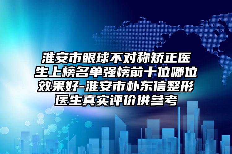 淮安市眼球不对称矫正医生上榜名单强榜前十位哪位效果好-淮安市朴东信整形医生真实评价供参考