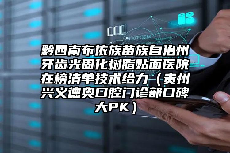 黔西南布依族苗族自治州牙齿光固化树脂贴面医院在榜清单技术给力（贵州兴义德奥口腔门诊部口碑大PK）