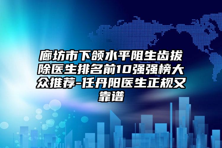 廊坊市下颌水平阻生齿拔除医生排名前10强强榜大众推荐-任丹阳医生正规又靠谱