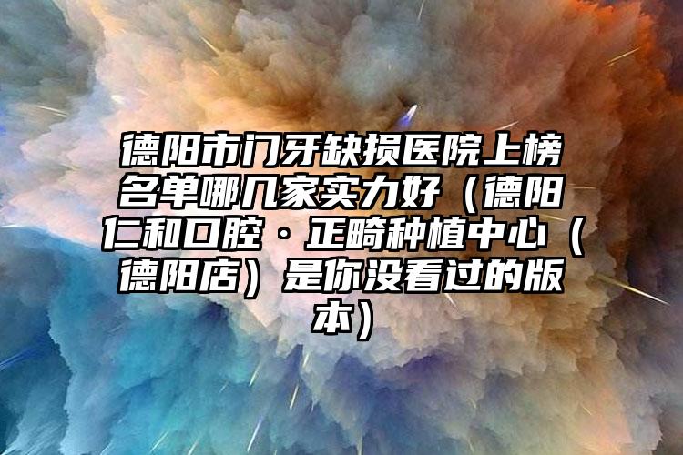 德阳市门牙缺损医院上榜名单哪几家实力好（德阳仁和口腔·正畸种植中心（德阳店）是你没看过的版本）