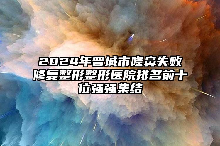 2024年晋城市隆鼻失败修复整形整形医院排名前十位强强集结