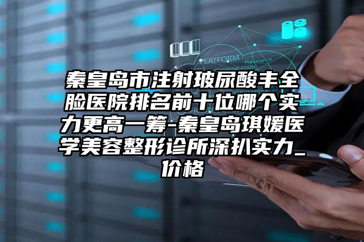 秦皇岛市注射玻尿酸丰全脸医院排名前十位哪个实力更高一筹-秦皇岛琪媛医学美容整形诊所深扒实力_价格