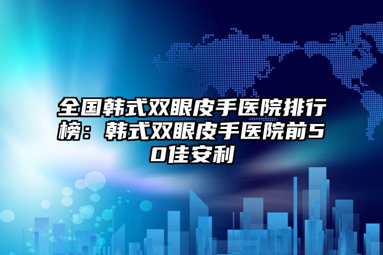 全国韩式双眼皮手医院排行榜：韩式双眼皮手医院前50佳安利