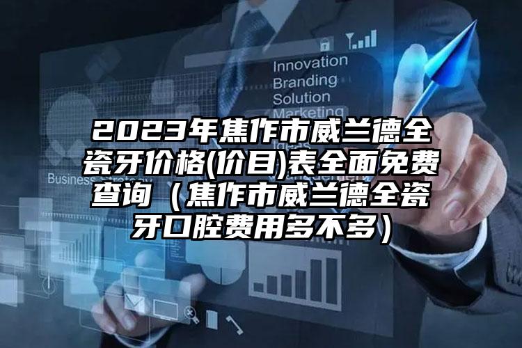 2023年焦作市威兰德全瓷牙价格(价目)表全面免费查询（焦作市威兰德全瓷牙口腔费用多不多）