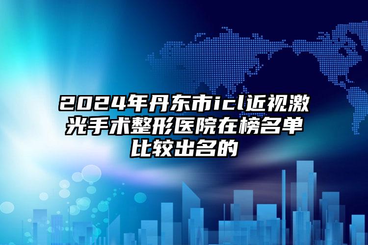 2024年丹东市icl近视激光手术整形医院在榜名单比较出名的