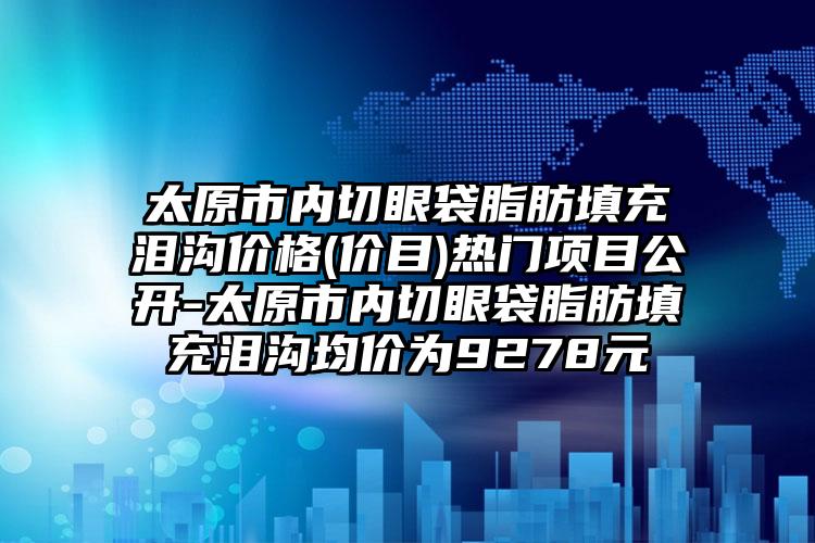 太原市内切眼袋脂肪填充泪沟价格(价目)热门项目公开-太原市内切眼袋脂肪填充泪沟均价为9278元