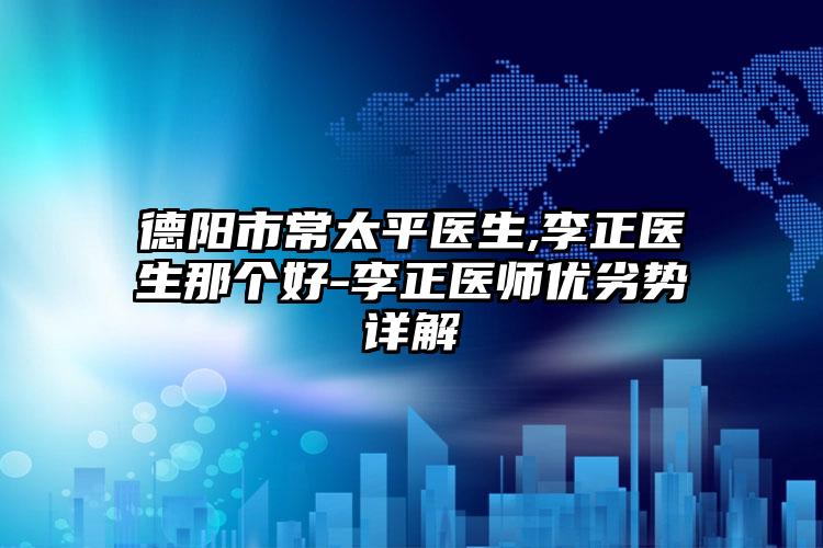 德阳市常太平医生,李正医生那个好-李正医师优劣势详解