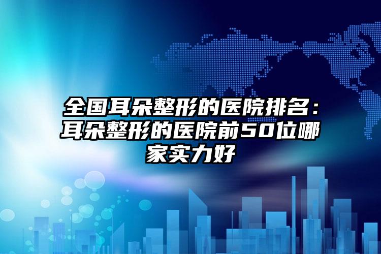 全国耳朵整形的医院排名：耳朵整形的医院前50位哪家实力好