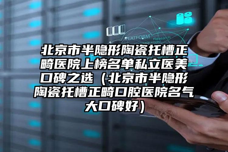 北京市半隐形陶瓷托槽正畸医院上榜名单私立医美口碑之选（北京市半隐形陶瓷托槽正畸口腔医院名气大口碑好）