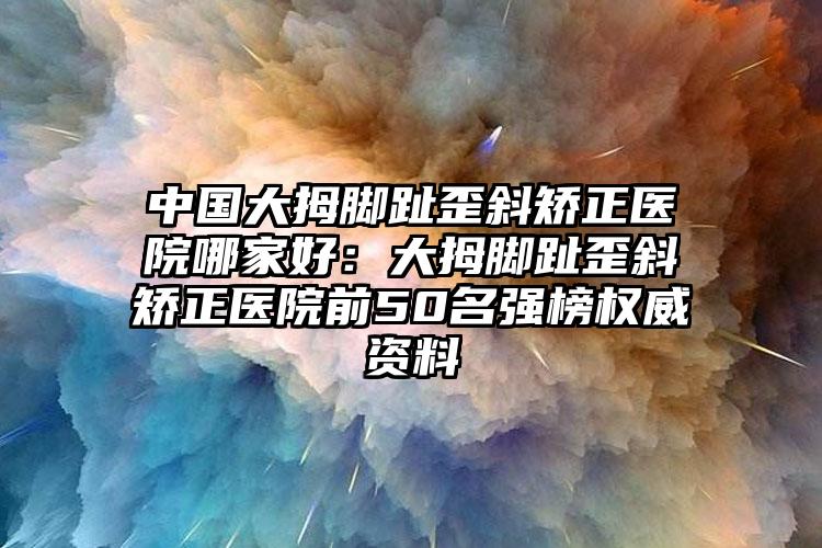 中国大拇脚趾歪斜矫正医院哪家好：大拇脚趾歪斜矫正医院前50名强榜权威资料