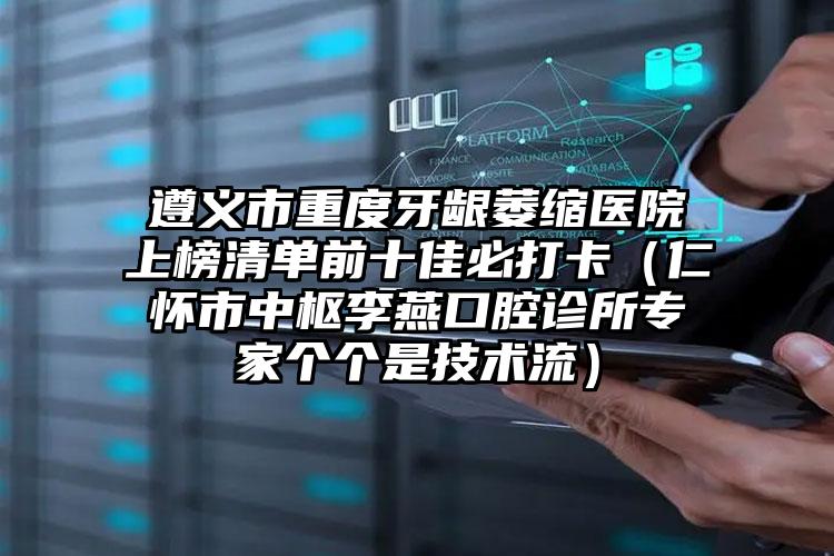 遵义市重度牙龈萎缩医院上榜清单前十佳必打卡（仁怀市中枢李燕口腔诊所专家个个是技术流）