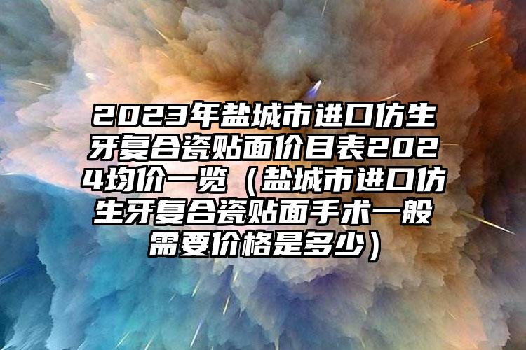 2023年盐城市进口仿生牙复合瓷贴面价目表2024均价一览（盐城市进口仿生牙复合瓷贴面手术一般需要价格是多少）