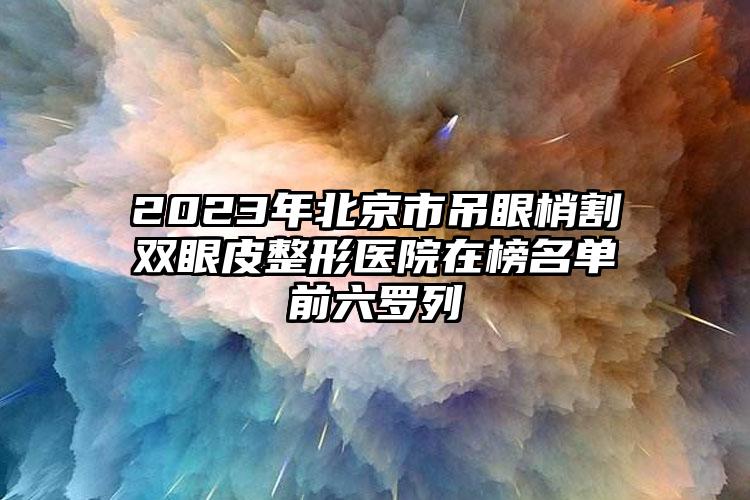 2023年北京市吊眼梢割双眼皮整形医院在榜名单前六罗列