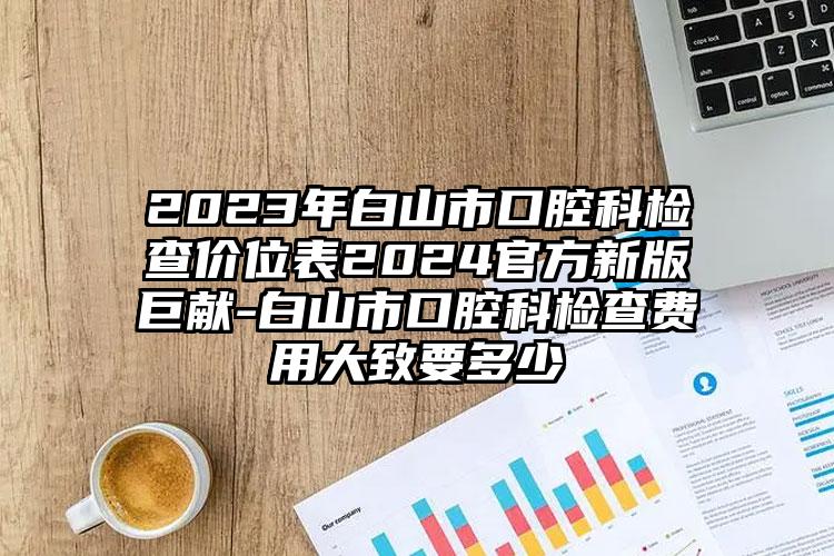 2023年白山市口腔科检查价位表2024官方新版巨献-白山市口腔科检查费用大致要多少