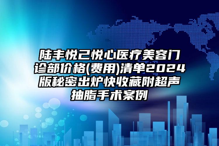 陆丰悦己悦心医疗美容门诊部价格(费用)清单2024版秘密出炉快收藏附超声抽脂手术案例