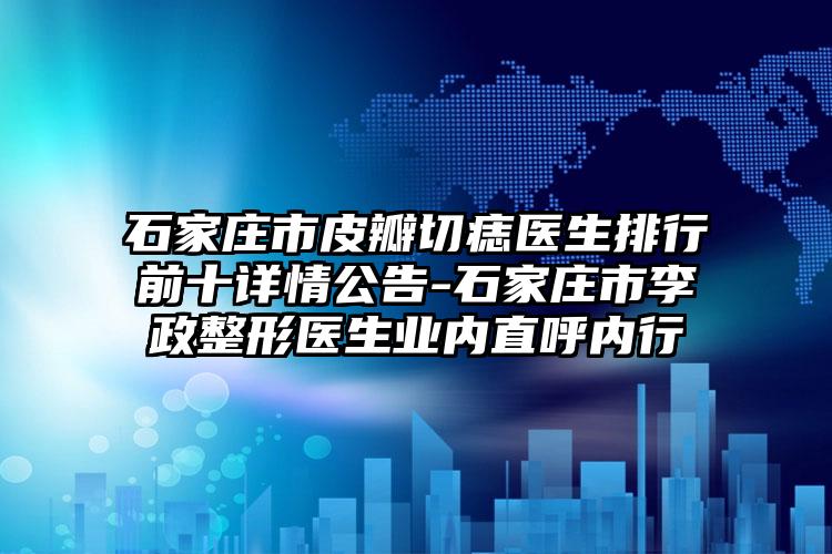 石家庄市皮瓣切痣医生排行前十详情公告-石家庄市李政整形医生业内直呼内行