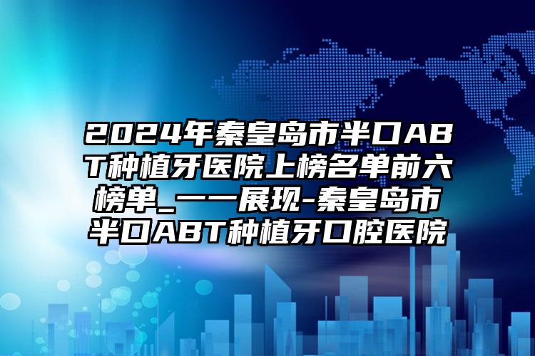 2024年秦皇岛市半口ABT种植牙医院上榜名单前六榜单_一一展现-秦皇岛市半口ABT种植牙口腔医院