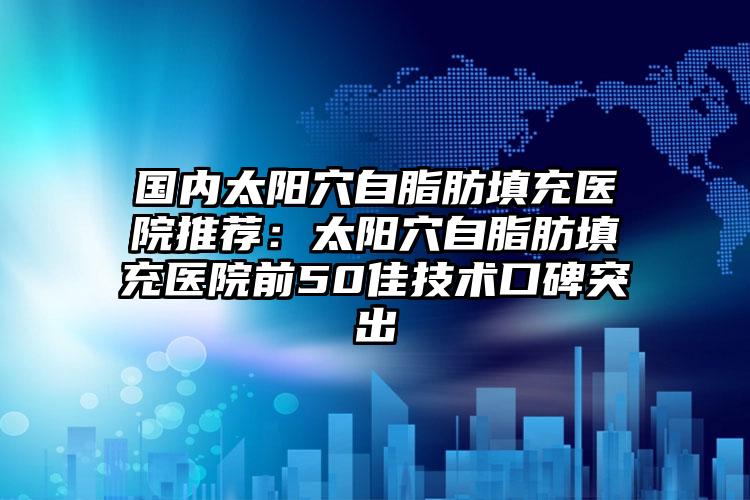 国内太阳穴自脂肪填充医院推荐：太阳穴自脂肪填充医院前50佳技术口碑突出