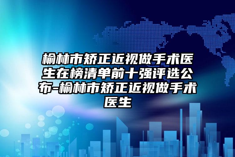 榆林市矫正近视做手术医生在榜清单前十强评选公布-榆林市矫正近视做手术医生