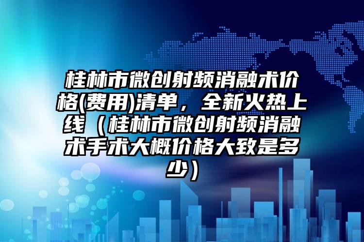 桂林市微创射频消融术价格(费用)清单，全新火热上线（桂林市微创射频消融术手术大概价格大致是多少）