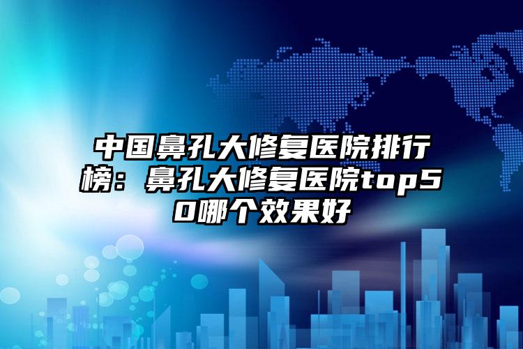 中国鼻孔大修复医院排行榜：鼻孔大修复医院top50哪个效果好