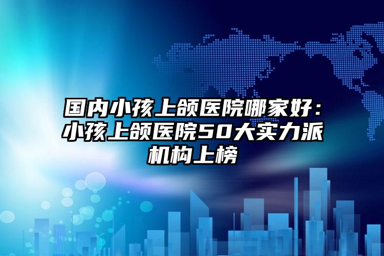 国内小孩上颌医院哪家好：小孩上颌医院50大实力派机构上榜