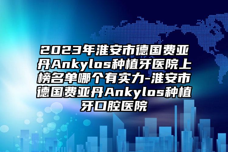 2023年淮安市德国费亚丹Ankylos种植牙医院上榜名单哪个有实力-淮安市德国费亚丹Ankylos种植牙口腔医院