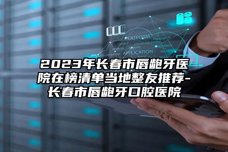 2023年长春市唇龅牙医院在榜清单当地整友推荐-长春市唇龅牙口腔医院