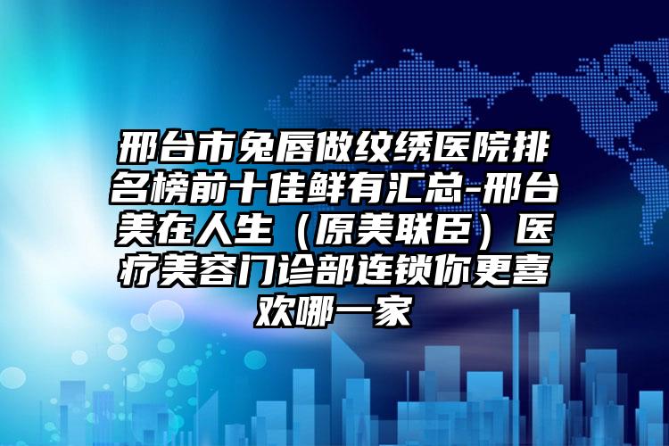 邢台市兔唇做纹绣医院排名榜前十佳鲜有汇总-邢台美在人生（原美联臣）医疗美容门诊部连锁你更喜欢哪一家