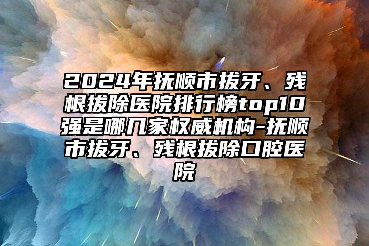 2024年抚顺市拔牙、残根拔除医院排行榜top10强是哪几家权威机构-抚顺市拔牙、残根拔除口腔医院