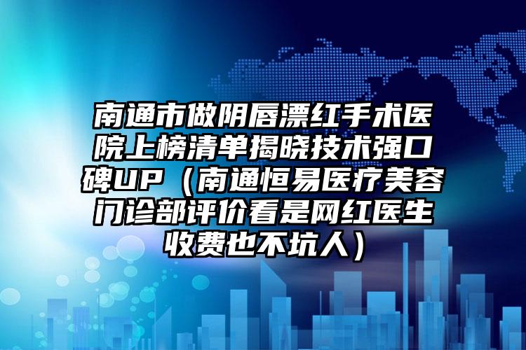 南通市做阴唇漂红手术医院上榜清单揭晓技术强口碑UP（南通恒易医疗美容门诊部评价看是网红医生收费也不坑人）