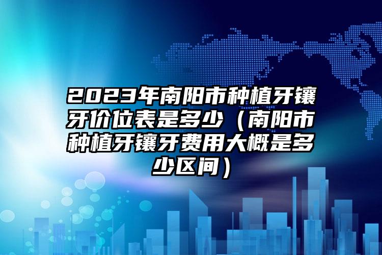 2023年南阳市种植牙镶牙价位表是多少（南阳市种植牙镶牙费用大概是多少区间）