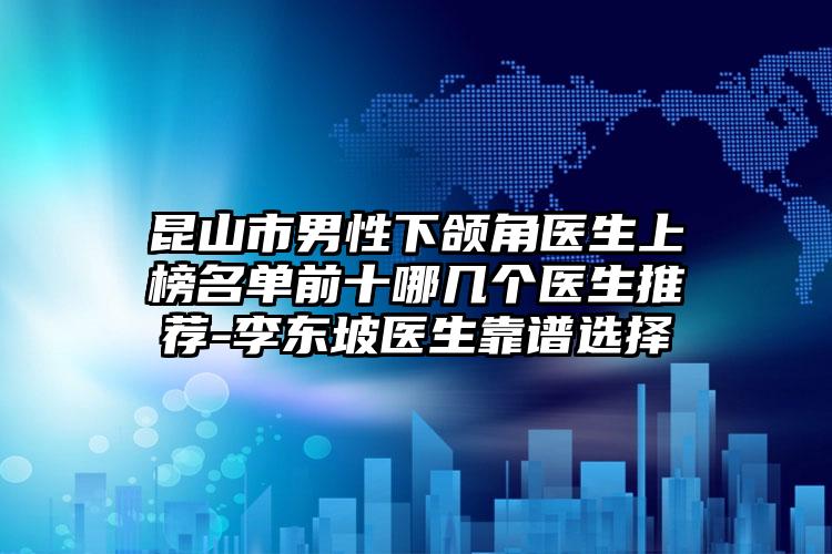 昆山市男性下颌角医生上榜名单前十哪几个医生推荐-李东坡医生靠谱选择