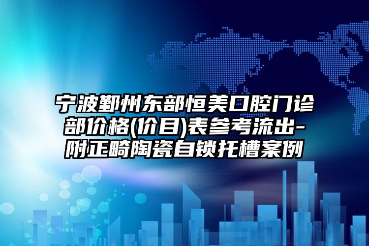 宁波鄞州东部恒美口腔门诊部价格(价目)表参考流出-附正畸陶瓷自锁托槽案例