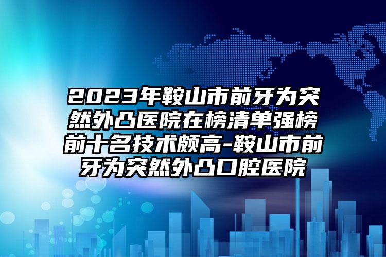 2023年鞍山市前牙为突然外凸医院在榜清单强榜前十名技术颇高-鞍山市前牙为突然外凸口腔医院