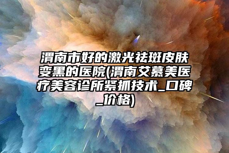 渭南市好的激光祛斑皮肤变黑的医院(渭南艾慕美医疗美容诊所紧抓技术_口碑_价格)