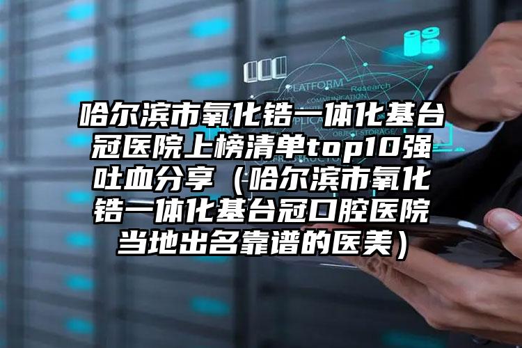 哈尔滨市氧化锆一体化基台冠医院上榜清单top10强吐血分享（哈尔滨市氧化锆一体化基台冠口腔医院当地出名靠谱的医美）