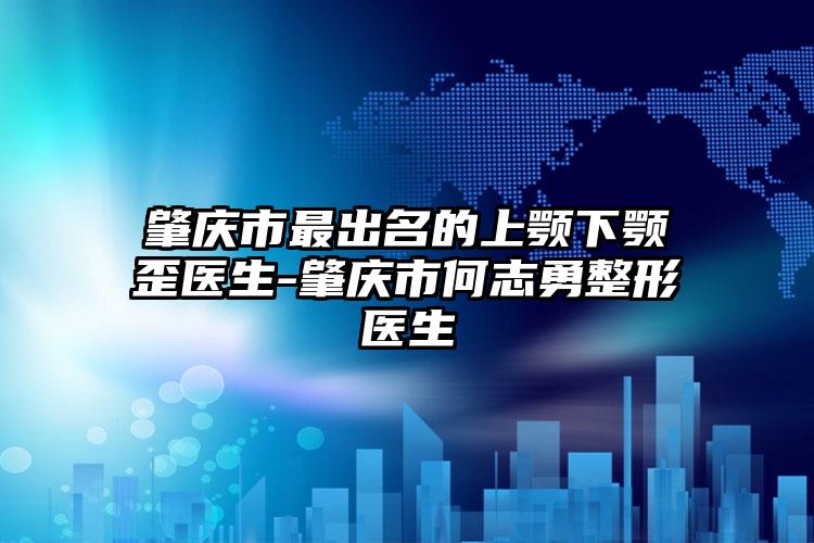 肇庆市最出名的上颚下颚歪医生-肇庆市何志勇整形医生