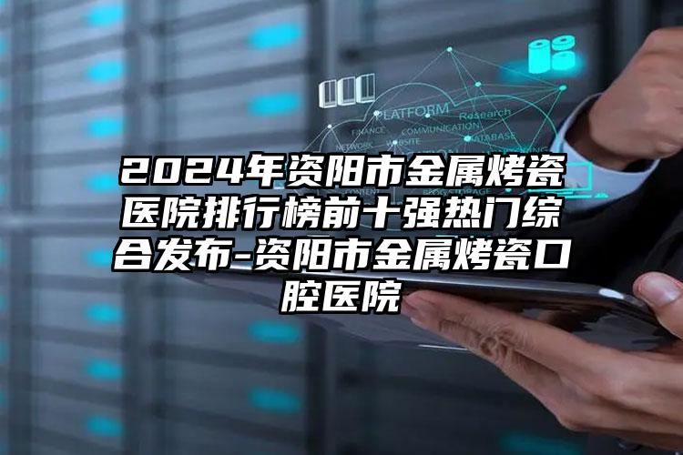 2024年资阳市金属烤瓷医院排行榜前十强热门综合发布-资阳市金属烤瓷口腔医院